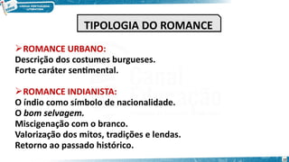 ROMANCE URBANO:
Descrição dos costumes burgueses.
Forte caráter sentimental.
ROMANCE INDIANISTA:
O índio como símbolo de nacionalidade.
O bom selvagem.
Miscigenação com o branco.
Valorização dos mitos, tradições e lendas.
Retorno ao passado histórico.
TIPOLOGIA DO ROMANCE
TIPOLOGIA DO ROMANCE
22
 