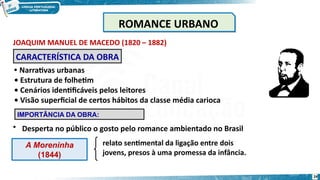 JOAQUIM MANUEL DE MACEDO (1820 – 1882)
A Moreninha
(1844)
relato sentimental da ligação entre dois
jovens, presos à uma promessa da infância.
CARACTERÍSTICA DA OBRA
• Narrativas urbanas
• Estrutura de folhetim
• Cenários identificáveis pelos leitores
• Visão superficial de certos hábitos da classe média carioca
IMPORTÂNCIA DA OBRA:
• Desperta no público o gosto pelo romance ambientado no Brasil
ROMANCE URBANO
ROMANCE URBANO
24
 