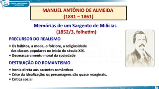 MANUEL ANTÔNIO DE ALMEIDA
(1831 – 1861)
MANUEL ANTÔNIO DE ALMEIDA
(1831 – 1861)
Memórias de um Sargento de Milícias
(1852/3, folhetim)
• Os hábitos, a moda, o folclore, a religiosidade
das classes populares no início do século XIX.
• Desmascaramento moral da sociedade
DESTRUIÇÃO DO ROMANTISMO
• Ironia direta aos cacoetes românticos
• Crise da idealização: os personagens são quase marginais.
• Crítica social
PRECURSOR DO REALISMO
27
 
