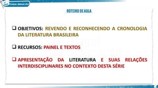 3
 OBJETIVOS: REVENDO E RECONHECENDO A CRONOLOGIA
DA LITERATURA BRASILEIRA
 RECURSOS: PAINEL E TEXTOS
 APRESENTAÇÃO DA LITERATURA E SUAS RELAÇÕES
INTERDISCIPLINARES NO CONTEXTO DESTA SÉRIE
 