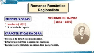 VISCONDE DE TAUNAY
( 1843 – 1899)
• Inocência ( 1872 )
• A retirada de Laguna
CARACTERÍSTICAS DA OBRA:
• Precisão de detalhes e da paisagem.
• Estrutura romântica e acessórios realistas.
• Enfoque à mentalidade conservadora do sertanejo.
PRINCIPAIS OBRAS:
31
Romance Romântico
Regionalista
Romance Romântico
Regionalista
 