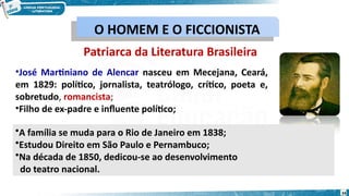 Patriarca da Literatura Brasileira
•José Martiniano de Alencar nasceu em Mecejana, Ceará,
em 1829: político, jornalista, teatrólogo, crítico, poeta e,
sobretudo, romancista;
•Filho de ex-padre e influente político;
•A família se muda para o Rio de Janeiro em 1838;
•Estudou Direito em São Paulo e Pernambuco;
•Na década de 1850, dedicou-se ao desenvolvimento
do teatro nacional.
O HOMEM E O FICCIONISTA
O HOMEM E O FICCIONISTA
34
 