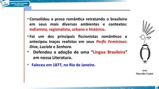 • Consolidou a prosa romântica retratando o brasileiro
em seus mais diversos ambientes e contextos:
indianista, regionalista, urbano e histórico.
• Foi um dos principais ficcionistas românticos e
antecipou traços realistas em seus Perfis Femininos:
Diva, Lucíola e Senhora.
• Defendeu a adoção de uma “Língua Brasileira”
em nossa Literatura.
• Faleceu em 1877, no Rio de Janeiro.
Arte
Marcílio Godoi
35
 