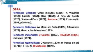 OBRA:
Romances urbanos: Cinco minutos (1856); A Viuvinha
(1857); Lucíola (1862); Diva (1864); A Pata da Gazela
(1870); Sonhos d’Ouro (1872); Senhora (1875); Encarnação
(1893, póstumo).
Romances históricos: As Minas de Prata (1865); Alfarrábios
(1873); Guerra dos Mascates (1873).
Romances indianistas: O Guarani (1857), IRACEMA (1865),
Ubirajara (1874).
Romances regionalistas: O Gaúcho (1870); O Tronco do Ipê
(1871); Til (1872); O Sertanejo (1875).
36
 