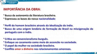 IMPORTÂNCIA DA OBRA:
• Busca da autonomia da literatura brasileira.
• Expressou as bases da nossa nacionalidade:
• Perfil do homem brasileiro através da idealização do índio.
• Busca de uma origem lendária de formação do Brasil na miscigenação do
português com o índio.
• Crítica ao convencionalismo burguês.
• Enfoque ao casamento como meio de ascensão na sociedade.
• O papel da mulher na sociedade brasileira.
• Conflito amor x dinheiro nos relacionamentos amorosos.
37
 