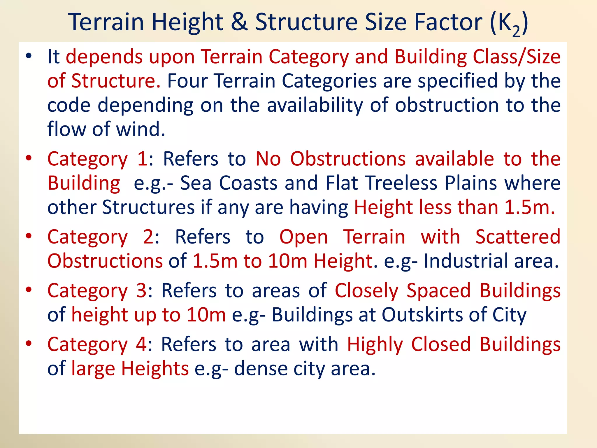 Terrain Height & Structure Size Factor (K2)
• It depends upon Terrain Category and Building Class/Size
of Structure. Four Terrain Categories are specified by the
code depending on the availability of obstruction to the
flow of wind.
• Category 1: Refers to No Obstructions available to the
Building e.g.- Sea Coasts and Flat Treeless Plains where
other Structures if any are having Height less than 1.5m.
• Category 2: Refers to Open Terrain with Scattered
Obstructions of 1.5m to 10m Height. e.g- Industrial area.
• Category 3: Refers to areas of Closely Spaced Buildings
of height up to 10m e.g- Buildings at Outskirts of City
• Category 4: Refers to area with Highly Closed Buildings
of large Heights e.g- dense city area.
 