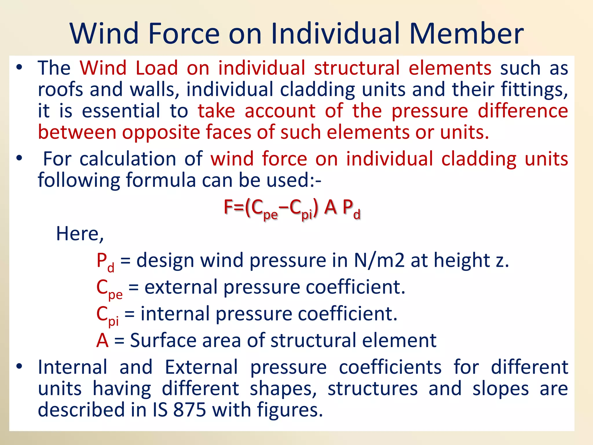 Wind Force on Individual Member
• The Wind Load on individual structural elements such as
roofs and walls, individual cladding units and their fittings,
it is essential to take account of the pressure difference
between opposite faces of such elements or units.
• For calculation of wind force on individual cladding units
following formula can be used:-
F=(Cpe−Cpi) A Pd
Here,
Pd = design wind pressure in N/m2 at height z.
Cpe = external pressure coefficient.
Cpi = internal pressure coefficient.
A = Surface area of structural element
• Internal and External pressure coefficients for different
units having different shapes, structures and slopes are
described in IS 875 with figures.
 