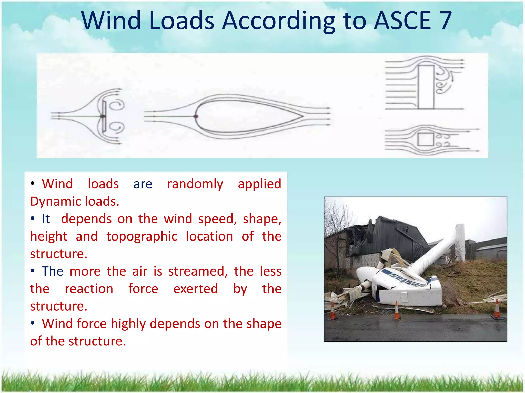 Wind Loads According to ASCE 7
Wind Loads According to ASCE 7
• Wind loads are randomly applied
Dynamic loads.
• It depends on the wind speed, shape,
height and topographic location of the
structure.
• The more the air is streamed, the less
the reaction force exerted by the
structure.
• Wind force highly depends on the shape
of the structure.
 