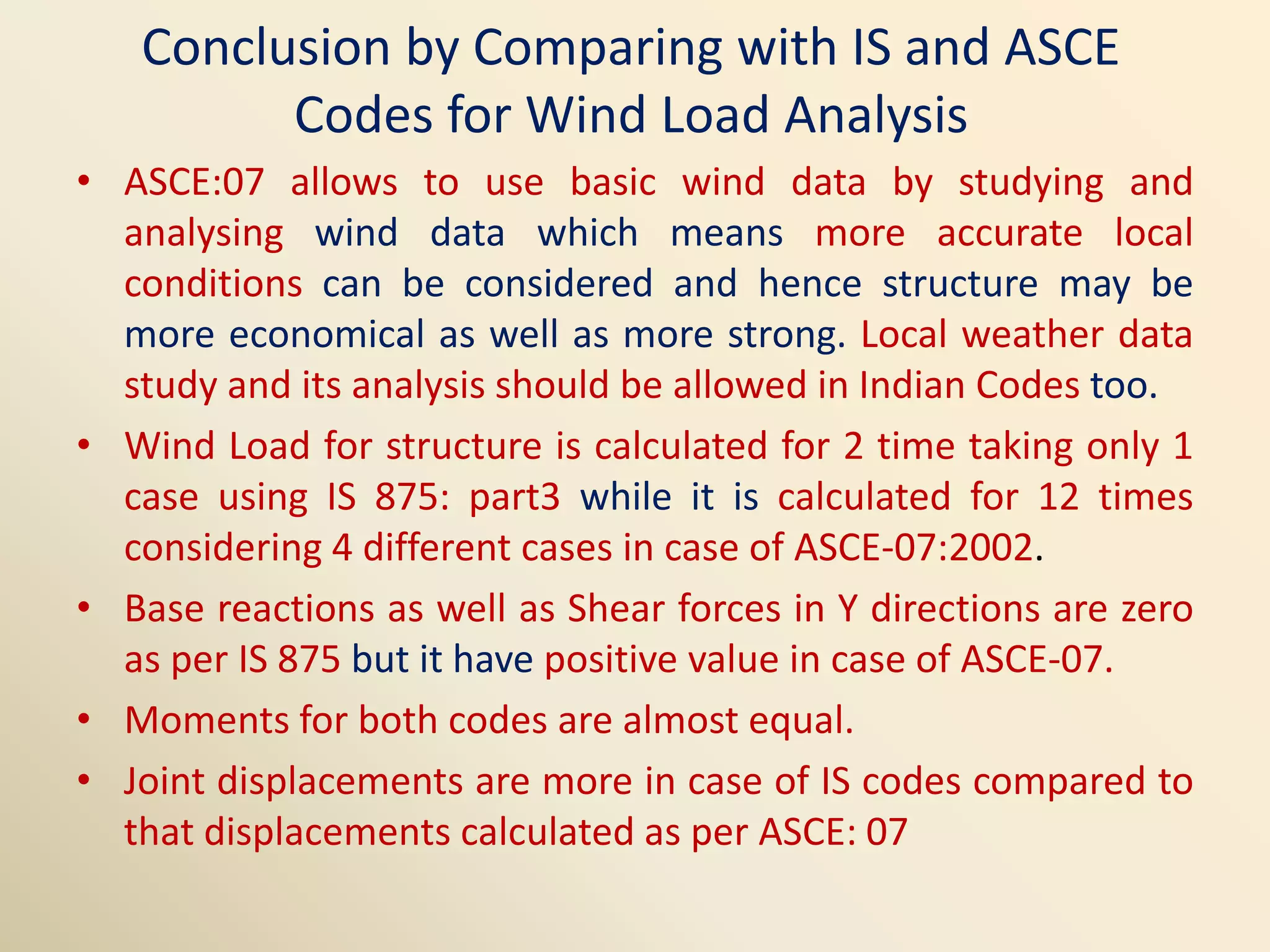 Conclusion by Comparing with IS and ASCE
Codes for Wind Load Analysis
• ASCE:07 allows to use basic wind data by studying and
analysing wind data which means more accurate local
conditions can be considered and hence structure may be
more economical as well as more strong. Local weather data
study and its analysis should be allowed in Indian Codes too.
• Wind Load for structure is calculated for 2 time taking only 1
case using IS 875: part3 while it is calculated for 12 times
considering 4 different cases in case of ASCE-07:2002.
• Base reactions as well as Shear forces in Y directions are zero
as per IS 875 but it have positive value in case of ASCE-07.
• Moments for both codes are almost equal.
• Joint displacements are more in case of IS codes compared to
that displacements calculated as per ASCE: 07
 