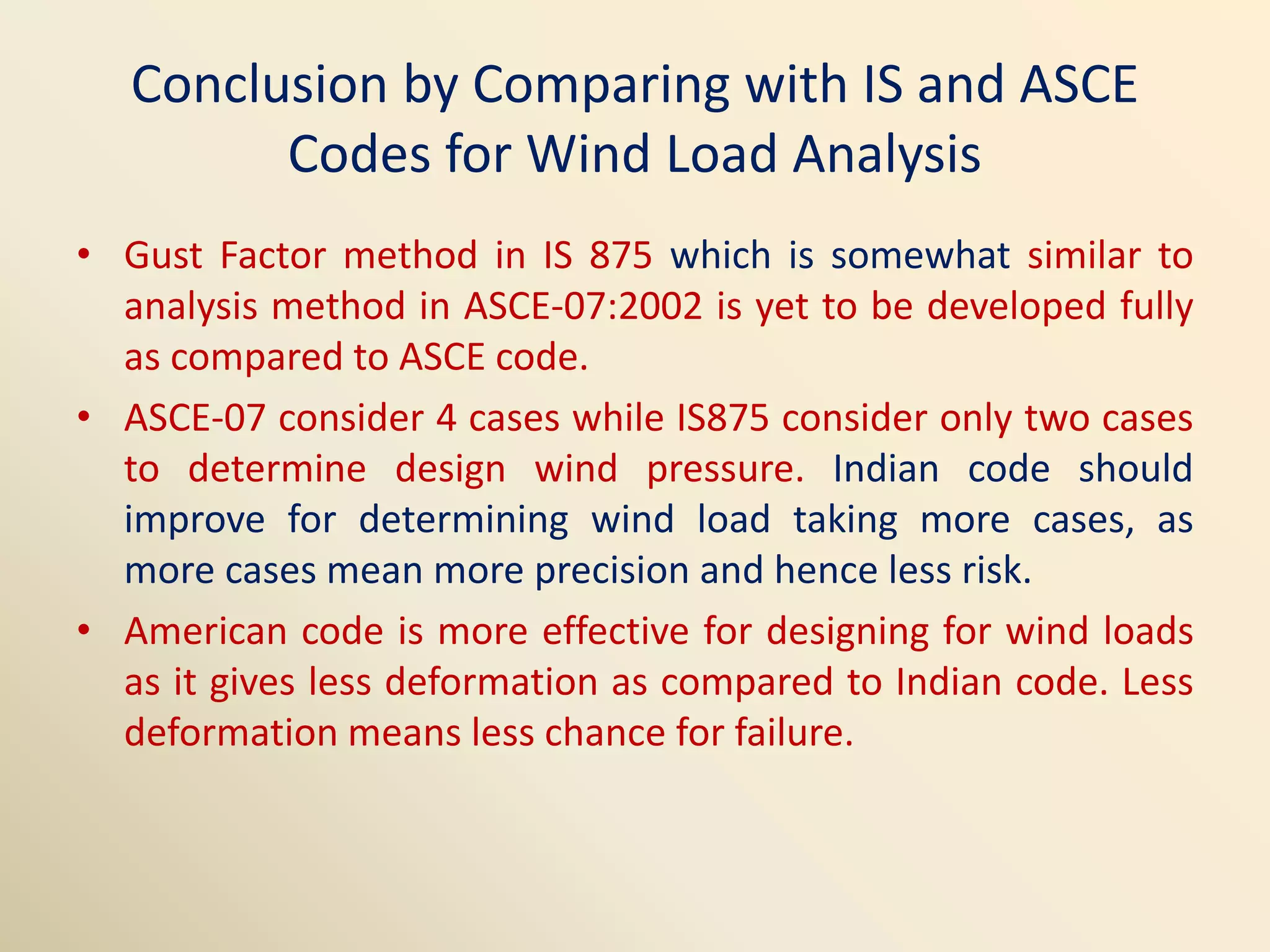 Conclusion by Comparing with IS and ASCE
Codes for Wind Load Analysis
• Gust Factor method in IS 875 which is somewhat similar to
analysis method in ASCE-07:2002 is yet to be developed fully
as compared to ASCE code.
• ASCE-07 consider 4 cases while IS875 consider only two cases
to determine design wind pressure. Indian code should
improve for determining wind load taking more cases, as
more cases mean more precision and hence less risk.
• American code is more effective for designing for wind loads
as it gives less deformation as compared to Indian code. Less
deformation means less chance for failure.
 