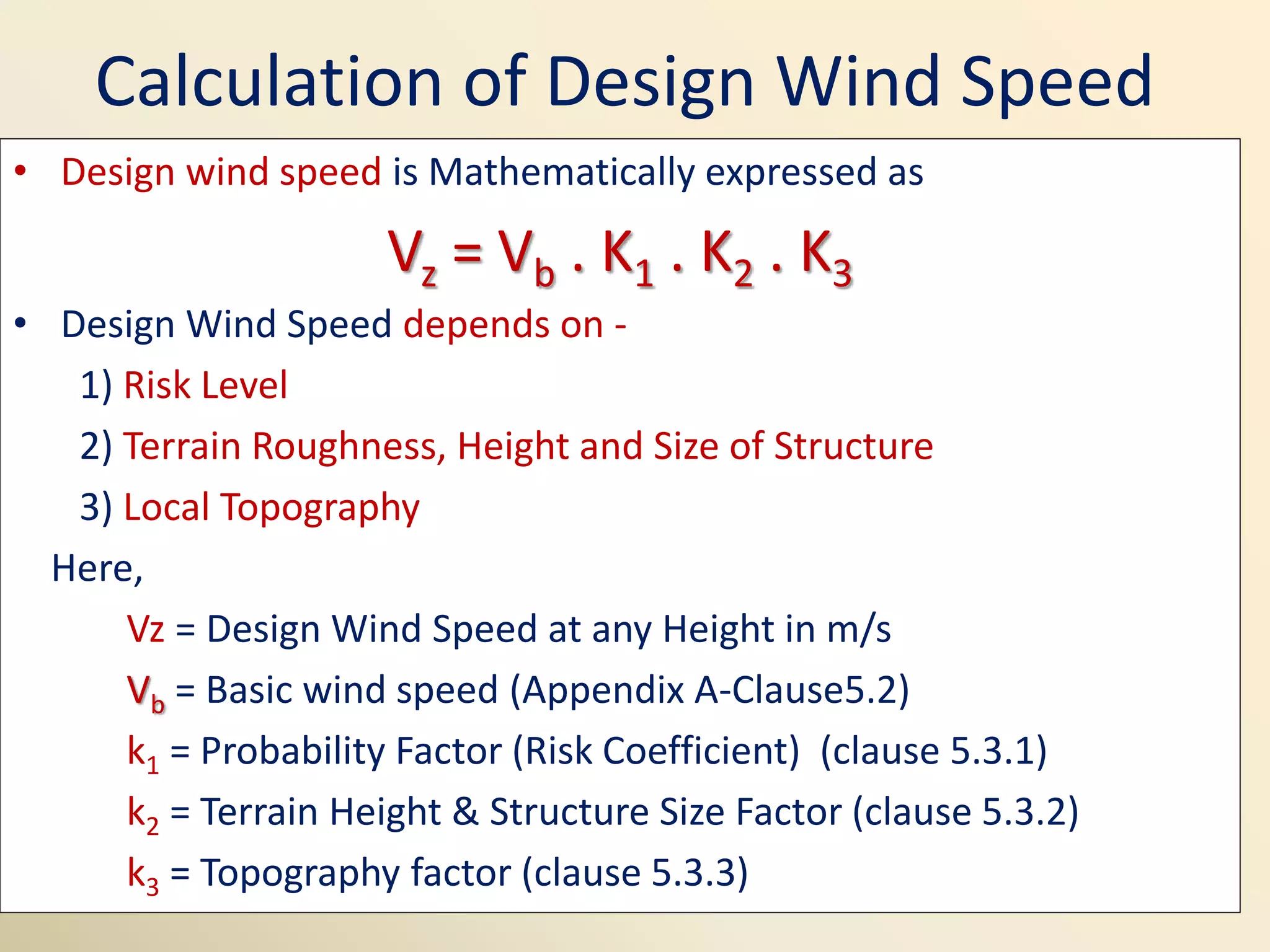 Calculation of Design Wind Speed
• Design wind speed is Mathematically expressed as
Vz = Vb . K1 . K2 . K3
• Design Wind Speed depends on -
1) Risk Level
2) Terrain Roughness, Height and Size of Structure
3) Local Topography
Here,
Vz = Design Wind Speed at any Height in m/s
Vb = Basic wind speed (Appendix A-Clause5.2)
k1 = Probability Factor (Risk Coefficient) (clause 5.3.1)
k2 = Terrain Height & Structure Size Factor (clause 5.3.2)
k3 = Topography factor (clause 5.3.3)
 