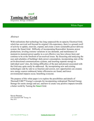 ©2011 ThermalCUBE™Energy, llc Taming the Smart Grid p. 1 of 9
Taming the Grid
Integration, Storage, & Balance
Abstract
With realizations that technology has long surpassed the at-capacity Electrical Grid,
which has survived well beyond its original Life-expectancy, there is a ground swell
of activity to update, renovate, expand, and create a more sustainable power delivery
system: the Smart Grid. Difficulty of incorporating Renewables' dynamic power
productions, leveling extreme variations in use demands, and maintenance of
moment-to-moment power quality in a cost effective way have always been and
continue to be at the forefront of un-resolved issues. By dissecting and analyzing the
uses and schedules of buildings' daily power consumption, incorporating state of the
art bi-directional communications systems, and inserting separate storage to
individual users' sites, the timing difficulties of the past and present associated with
the Grid may quite easily be addressed. By incorporating new and existing
technologies side by side to co-function and coexist, new opportunities are created,
new energy sources embraced, better efficiencies are found, and lower
environmental impacts occur, benefiting everyone.
The purpose of this white paper is to explore the possibilities and details of
ThermalCUBE™ Energy's concepts for incorporating widespread Thermal Energy
Storage for onsite storage and use, and how to create very positive impacts towards
a better world by Taming the Smart Grid.
Steven Bauman
CEO ThermalCUBE™
Energy, llc
May 2011
smart
White Paper
 