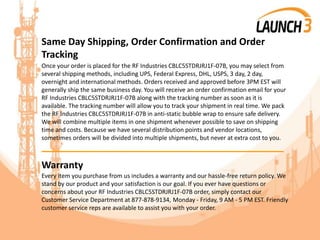 Same Day Shipping, Order Confirmation and Order
Tracking
Once your order is placed for the RF Industries CBLC5STDRJRJ1F-07B, you may select from
several shipping methods, including UPS, Federal Express, DHL, USPS, 3 day, 2 day,
overnight and international methods. Orders received and approved before 3PM EST will
generally ship the same business day. You will receive an order confirmation email for your
RF Industries CBLC5STDRJRJ1F-07B along with the tracking number as soon as it is
available. The tracking number will allow you to track your shipment in real time. We pack
the RF Industries CBLC5STDRJRJ1F-07B in anti-static bubble wrap to ensure safe delivery.
We will combine multiple items in one shipment whenever possible to save on shipping
time and costs. Because we have several distribution points and vendor locations,
sometimes orders will be divided into multiple shipments, but never at extra cost to you.
_______________________________________
Warranty
Every item you purchase from us includes a warranty and our hassle-free return policy. We
stand by our product and your satisfaction is our goal. If you ever have questions or
concerns about your RF Industries CBLC5STDRJRJ1F-07B order, simply contact our
Customer Service Department at 877-878-9134, Monday - Friday, 9 AM - 5 PM EST. Friendly
customer service reps are available to assist you with your order.
 