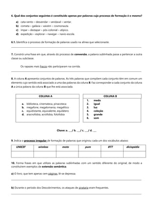 6. Qual dos conjuntos seguintes é constituído apenas por palavras cujo processo de formação é o mesmo?
a) cata-vento – desvendar – vendaval – ventar.
b) cometa – galáxia – vaivém – cosmonauta.
c) ímpar – destapar – pós-colonial – atípico.
d) expedição – explorar – navegar – navio-escola.
6.1. Identifica o processo de formação de palavras usado na alínea que selecionaste.
_______________________________________________________________________________________________________________________
7. Constrói uma frase em que, através do processo de conversão, a palavra sublinhada passe a pertencer a outra
classe ou subclasse.
Os rapazes mais fracos não participaram na corrida.
_______________________________________________________________________________________________________________________
8. A coluna A apresenta conjuntos de palavras. As três palavras que compõem cada conjunto têm em comum um
elemento cujo sentido está associado a uma das palavras da coluna B. Faz corresponder a cada conjunto da coluna
A a única palavra da coluna B que lhe está associada.
Chave: a. ___/ b. ___/ c. ___/ d. ___
9. Indica o processo irregular de formação de palavras que originou cada um dos vocábulos abaixo:
UNICEF wireless moto pum BTT diciopédia
10. Forma frases em que utilizes as palavras sublinhadas com um sentido diferente do original, de modo a
constituírem exemplos de extensão semântica.
a) O livro, que tem apenas cem páginas, lê-se depressa.
_______________________________________________________________________________________________________________________
b) Durante o período dos Descobrimentos, os ataques de pirataria eram frequentes.
_______________________________________________________________________________________________________________________
COLUNA A COLUNA B
a. biblioteca, cinemateca, pinacoteca
b. megafone, megalomania, megalítico
c. equidistante, equivalente, equilátero
d. aracnofobia, acrofobia, fotofobia
1. medo
2. igual
3. luz
4. coleção
5. grande
6. som
 