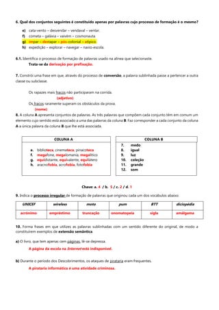 6. Qual dos conjuntos seguintes é constituído apenas por palavras cujo processo de formação é o mesmo?
e) cata-vento – desvendar – vendaval – ventar.
f) cometa – galáxia – vaivém – cosmonauta.
g) ímpar – destapar – pós-colonial – atípico.
h) expedição – explorar – navegar – navio-escola.
6.1. Identifica o processo de formação de palavras usado na alínea que selecionaste.
Trata-se da derivação por prefixação.
7. Constrói uma frase em que, através do processo de conversão, a palavra sublinhada passe a pertencer a outra
classe ou subclasse.
Os rapazes mais fracos não participaram na corrida.
(adjetivo)
Os fracos raramente superam os obstáculos da prova.
(nome)
8. A coluna A apresenta conjuntos de palavras. As três palavras que compõem cada conjunto têm em comum um
elemento cujo sentido está associado a uma das palavras da coluna B. Faz corresponder a cada conjunto da coluna
A a única palavra da coluna B que lhe está associada.
Chave: a. 4 / b. 5 / c. 2 / d. 1
9. Indica o processo irregular de formação de palavras que originou cada um dos vocábulos abaixo:
UNICEF wireless moto pum BTT diciopédia
acrónimo empréstimo truncação onomatopeia sigla amálgama
10. Forma frases em que utilizes as palavras sublinhadas com um sentido diferente do original, de modo a
constituírem exemplos de extensão semântica.
a) O livro, que tem apenas cem páginas, lê-se depressa.
A página da escola na Internet está indisponível.
b) Durante o período dos Descobrimentos, os ataques de pirataria eram frequentes.
A pirataria informática é uma atividade criminosa.
COLUNA A COLUNA B
e. biblioteca, cinemateca, pinacoteca
f. megafone, megalomania, megalítico
g. equidistante, equivalente, equilátero
h. aracnofobia, acrofobia, fotofobia
7. medo
8. igual
9. luz
10. coleção
11. grande
12. som
 