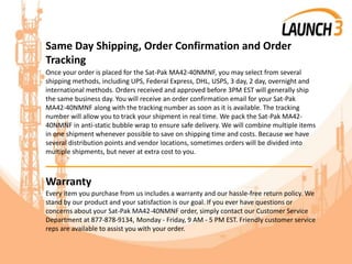 Same Day Shipping, Order Confirmation and Order
Tracking
Once your order is placed for the Sat-Pak MA42-40NMNF, you may select from several
shipping methods, including UPS, Federal Express, DHL, USPS, 3 day, 2 day, overnight and
international methods. Orders received and approved before 3PM EST will generally ship
the same business day. You will receive an order confirmation email for your Sat-Pak
MA42-40NMNF along with the tracking number as soon as it is available. The tracking
number will allow you to track your shipment in real time. We pack the Sat-Pak MA42-
40NMNF in anti-static bubble wrap to ensure safe delivery. We will combine multiple items
in one shipment whenever possible to save on shipping time and costs. Because we have
several distribution points and vendor locations, sometimes orders will be divided into
multiple shipments, but never at extra cost to you.
_______________________________________
Warranty
Every item you purchase from us includes a warranty and our hassle-free return policy. We
stand by our product and your satisfaction is our goal. If you ever have questions or
concerns about your Sat-Pak MA42-40NMNF order, simply contact our Customer Service
Department at 877-878-9134, Monday - Friday, 9 AM - 5 PM EST. Friendly customer service
reps are available to assist you with your order.
 