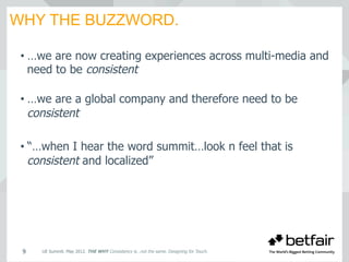 WHY THE BUZZWORD.
UE Summit. May 2012. THE WHY Consistency is…not the same. Designing for Touch.9
• …we are now creating experiences across multi-media and
need to be consistent
• …we are a global company and therefore need to be
consistent
• “…when I hear the word summit…look n feel that is
consistent and localized”
 