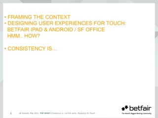 • FRAMING THE CONTEXT
• DESIGNING USER EXPERIENCES FOR TOUCH:
BETFAIR IPAD & ANDROID / SF OFFICE
HMM.. HOW?
• CONSISTENCY IS…
UE Summit. May 2012. THE WHAT Consistency is…not the same. Designing for Touch.1
 
