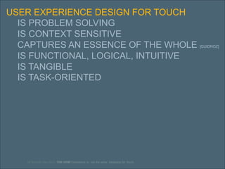 39
USER EXPERIENCE DESIGN FOR TOUCH
IS PROBLEM SOLVING
IS CONTEXT SENSITIVE
CAPTURES AN ESSENCE OF THE WHOLE [GUIDROZ]
IS FUNCTIONAL, LOGICAL, INTUITIVE
IS TANGIBLE
IS TASK-ORIENTED
UE Summit. May 2012. THE HOW Consistency is…not the same. Designing for Touch.
 