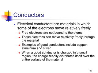 13
Conductors
 Electrical conductors are materials in which
some of the electrons move relatively freely
 Free electrons are not bound to the atoms
 These electrons can move relatively freely through
the material
 Examples of good conductors include copper,
aluminum and silver
 When a good conductor is charged in a small
region, the charge readily distributes itself over the
entire surface of the material
 