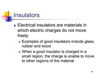 14
Insulators
 Electrical insulators are materials in
which electric charges do not move
freely
 Examples of good insulators include glass,
rubber and wood
 When a good insulator is charged in a
small region, the charge is unable to move
to other regions of the material
 