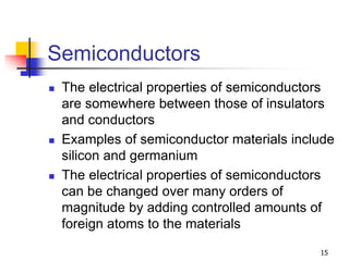 15
Semiconductors
 The electrical properties of semiconductors
are somewhere between those of insulators
and conductors
 Examples of semiconductor materials include
silicon and germanium
 The electrical properties of semiconductors
can be changed over many orders of
magnitude by adding controlled amounts of
foreign atoms to the materials
 