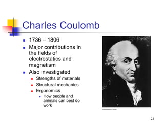 22
Charles Coulomb
 1736 – 1806
 Major contributions in
the fields of
electrostatics and
magnetism
 Also investigated
 Strengths of materials
 Structural mechanics
 Ergonomics
 How people and
animals can best do
work
 