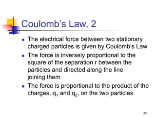 24
Coulomb’s Law, 2
 The electrical force between two stationary
charged particles is given by Coulomb’s Law
 The force is inversely proportional to the
square of the separation r between the
particles and directed along the line
joining them
 The force is proportional to the product of the
charges, q1 and q2, on the two particles
 