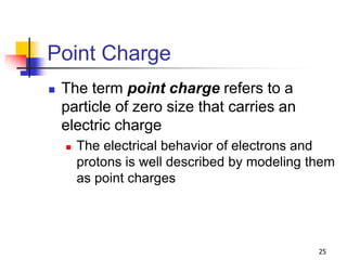 25
Point Charge
 The term point charge refers to a
particle of zero size that carries an
electric charge
 The electrical behavior of electrons and
protons is well described by modeling them
as point charges
 