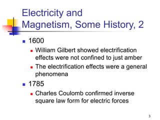 3
Electricity and
Magnetism, Some History, 2
 1600
 William Gilbert showed electrification
effects were not confined to just amber
 The electrification effects were a general
phenomena
 1785
 Charles Coulomb confirmed inverse
square law form for electric forces
 