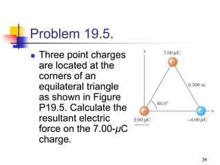 34
Problem 19.5.
 Three point charges
are located at the
corners of an
equilateral triangle
as shown in Figure
P19.5. Calculate the
resultant electric
force on the 7.00-μC
charge.
 