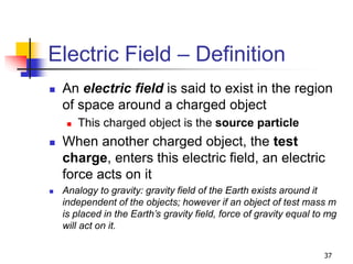 37
Electric Field – Definition
 An electric field is said to exist in the region
of space around a charged object
 This charged object is the source particle
 When another charged object, the test
charge, enters this electric field, an electric
force acts on it
 Analogy to gravity: gravity field of the Earth exists around it
independent of the objects; however if an object of test mass m
is placed in the Earth’s gravity field, force of gravity equal to mg
will act on it.
 