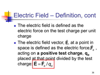 38
Electric Field – Definition, cont
 The electric field is defined as the
electric force on the test charge per unit
charge
 The electric field vector, , at a point in
space is defined as the electric force, ,
acting on a positive test charge, qo
placed at that point divided by the test
charge: /
e o
q

E F
e
F
E
 