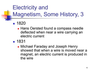 4
Electricity and
Magnetism, Some History, 3
 1820
 Hans Oersted found a compass needle
deflected when near a wire carrying an
electric current
 1831
 Michael Faraday and Joseph Henry
showed that when a wire is moved near a
magnet, an electric current is produced in
the wire
 