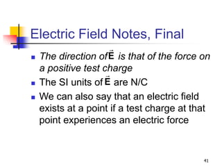 41
Electric Field Notes, Final
 The direction of is that of the force on
a positive test charge
 The SI units of are N/C
 We can also say that an electric field
exists at a point if a test charge at that
point experiences an electric force
E
E
 