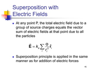 45
Superposition with
Electric Fields
 At any point P, the total electric field due to a
group of source charges equals the vector
sum of electric fields at that point due to all
the particles
 Superposition principle is applied in the same
manner as for addition of electric forces
2
ˆ
 
E r
i
e i
i i
q
k
r
 