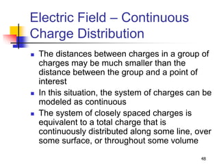 48
Electric Field – Continuous
Charge Distribution
 The distances between charges in a group of
charges may be much smaller than the
distance between the group and a point of
interest
 In this situation, the system of charges can be
modeled as continuous
 The system of closely spaced charges is
equivalent to a total charge that is
continuously distributed along some line, over
some surface, or throughout some volume
 