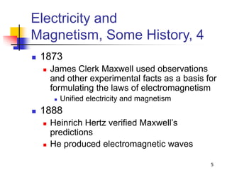 5
Electricity and
Magnetism, Some History, 4
 1873
 James Clerk Maxwell used observations
and other experimental facts as a basis for
formulating the laws of electromagnetism
 Unified electricity and magnetism
 1888
 Heinrich Hertz verified Maxwell’s
predictions
 He produced electromagnetic waves
 