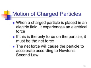 61
Motion of Charged Particles
 When a charged particle is placed in an
electric field, it experiences an electrical
force
 If this is the only force on the particle, it
must be the net force
 The net force will cause the particle to
accelerate according to Newton’s
Second Law
 