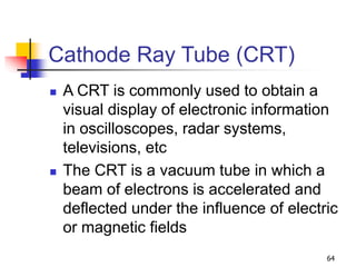 64
Cathode Ray Tube (CRT)
 A CRT is commonly used to obtain a
visual display of electronic information
in oscilloscopes, radar systems,
televisions, etc
 The CRT is a vacuum tube in which a
beam of electrons is accelerated and
deflected under the influence of electric
or magnetic fields
 