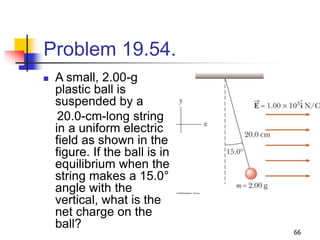 66
Problem 19.54.
 A small, 2.00-g
plastic ball is
suspended by a
20.0-cm-long string
in a uniform electric
field as shown in the
figure. If the ball is in
equilibrium when the
string makes a 15.0°
angle with the
vertical, what is the
net charge on the
ball?
 