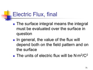 71
Electric Flux, final
 The surface integral means the integral
must be evaluated over the surface in
question
 In general, the value of the flux will
depend both on the field pattern and on
the surface
 The units of electric flux will be N.m2/C2
 