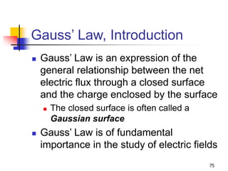 75
Gauss’ Law, Introduction
 Gauss’ Law is an expression of the
general relationship between the net
electric flux through a closed surface
and the charge enclosed by the surface
 The closed surface is often called a
Gaussian surface
 Gauss’ Law is of fundamental
importance in the study of electric fields
 