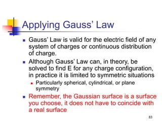 83
Applying Gauss’ Law
 Gauss’ Law is valid for the electric field of any
system of charges or continuous distribution
of charge.
 Although Gauss’ Law can, in theory, be
solved to find E for any charge configuration,
in practice it is limited to symmetric situations
 Particularly spherical, cylindrical, or plane
symmetry
 Remember, the Gaussian surface is a surface
you choose, it does not have to coincide with
a real surface
 