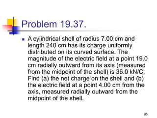 85
Problem 19.37.
 A cylindrical shell of radius 7.00 cm and
length 240 cm has its charge uniformly
distributed on its curved surface. The
magnitude of the electric field at a point 19.0
cm radially outward from its axis (measured
from the midpoint of the shell) is 36.0 kN/C.
Find (a) the net charge on the shell and (b)
the electric field at a point 4.00 cm from the
axis, measured radially outward from the
midpoint of the shell.
 