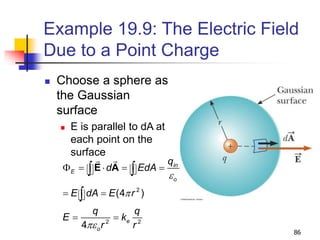 86
Example 19.9: The Electric Field
Due to a Point Charge
 Choose a sphere as
the Gaussian
surface
 E is parallel to dA at
each point on the
surface
2
2 2
(4 )
4
in
E
o
e
o
q
d EdA
E dA E r
q q
E k
r r
e
p
pe
F    
 
 
 

E A
 