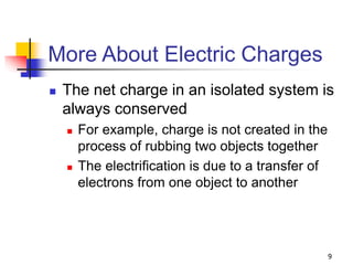 9
More About Electric Charges
 The net charge in an isolated system is
always conserved
 For example, charge is not created in the
process of rubbing two objects together
 The electrification is due to a transfer of
electrons from one object to another
 