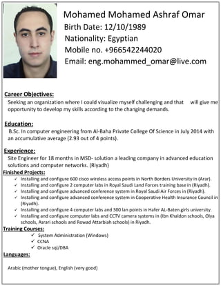 Mohamed Mohamed Ashraf Omar
Birth Date: 12/10/1989
Nationality: Egyptian
Mobile no. +966542244020
Email: eng.mohammed_omar@live.com
Career Objectives:
Seeking an organization where I could visualize myself challenging and that will give me
opportunity to develop my skills according to the changing demands.
Education:
B.Sc. In computer engineering from Al-Baha Private College Of Science in July 2014 with
an accumulative average (2.93 out of 4 points).
Experience:
Site Engineer for 18 months in MSD- solution a leading company in advanced education
solutions and computer networks. (Riyadh)
Finished Projects:
 Installing and configure 600 cisco wireless access points in North Borders University in (Arar).
 Installing and configure 2 computer labs in Royal Saudi Land Forces training base in (Riyadh).
 Installing and configure advanced conference system in Royal Saudi Air Forces in (Riyadh).
 Installing and configure advanced conference system in Cooperative Health Insurance Council in
(Riyadh).
 Installing and configure 4 computer labs and 300 lan points in Hafer AL-Baten girls university.
 Installing and configure computer labs and CCTV camera systems in )Ibn Khaldon schools, Olya
schools, Asrari schools and Rowad Attarbiah schools) in Riyadh.
Training Courses:
 System Administration (Windows)
 CCNA
 Oracle sql/DBA
Languages:
Arabic (mother tongue), English (very good)
 