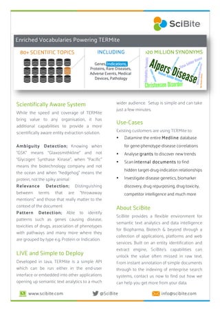 www.scibite.com @SciBite info@scibite.com
3
Scientifically Aware System
While the speed and coverage of TERMite
bring value to any organisation, it has
additional capabilities to provide a more
scientifically aware entity extraction solution.
Ambiguity Detection; Knowing when
“GSK” means “Glaxosmithkline” and not
“Glycogen Synthase Kinase”, when “Pacific”
means the biotechnology company and not
the ocean and when “hedgehog” means the
protein, not the spiky animal
Relevance Detection; Distinguishing
between terms that are “throwaway
mentions” and those that really matter to the
context of the document
Pattern Detection; Able to identify
patterns such as genes causing disease,
toxicities of drugs, association of phenotypes
with pathways and many more where they
are grouped by type e.g. Protein or Indication.
LIVE and Simple to Deploy
Developed in Java, TERMite is a simple API
which can be run either in the end-user
interface or embedded into other applications
opening up semantic text analytics to a much
4
wider audience. Setup is simple and can take
just a few minutes.
Use-Cases
Existing customers are using TERMite to:
• Datamine the entire Medline database
for gene-phenotype-disease correlations
• Analyse grants to discover new trends
• Scan internal documents to find
hidden target-drug-indication relationships
• Investigate disease genetics, biomarker
discovery, drug repurposing, drug toxicity,
competitor intelligence and much more
About SciBite
SciBite provides a flexible environment for
semantic text analytics and data intelligence
for Biopharma, Biotech & beyond through a
collection of applications, platforms and web
services. Built on an entity identification and
extract engine, SciBite’s capabilities can
unlock the value often missed in raw text.
From instant annotation of simple documents
through to the indexing of enterprise search
systems, contact us now to find out how we
can help you get more from your data.
Enriched Vocabularies Powering TERMite
 
