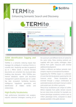 1
TERM Identification Tagging and
Extraction
TERMite is a semantic indexing engine that
manages the ambiguity in naming of terms in
scientific text. Analysing raw data at speeds of
up to 1 Million words a second, free-text
documents are converted into structured data
enabling new discovery. With TERMite, your
internal databases, reports and document
management systems become part of a wider
big data ecosystem facilitating business
intelligence, hypothesis generation and
identification of hidden trends and
relationships.
High-Quality Vocabularies
High performance biomedical text analytics
requires extensive ontologies covering all of
TERMite
2
the synonyms and different forms of names for
the same entity. Many existing solutions are
supplied with poor quality ontologies, taken
directly from public resources with minimal
additional development.
SciBite is different; we believe semantic text-
analytics requires an exceptional foundation.
Supporting the TERMite engine is a collection
of more than 80 Vocabularies spanning the Life
Sciences sector. These Vocabularies are
enriched through a unique combination of
automated analysis and expert manual curation
and contain over 20 million synonyms.
Many of our vocabularies are unique to SciBite.
Others originate from public domain sources
but are many times enriched. For example, our
human phenotype vocabulary contains over 1.5
million phenotype terms, compared to about
40,000 available in the public domain.
Enhancing Semantic Search and Discovery
DATASHEET
 